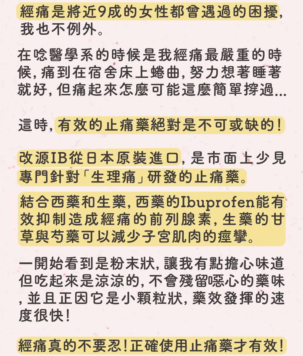 經痛是將近9成的女性都曾遇過的困擾，我也不例外，改源IB從日本原裝進口，是市面上少見專門針對「生理痛」研發的止痛藥。結合西藥和生藥，西藥的Ibuprofen能有效抑制造成經痛的前列腺素，生藥的甘草與芍藥可以減少子宮肌肉的痙攣。