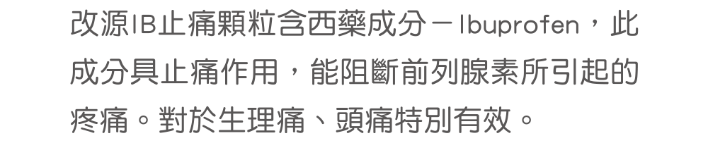 改源IB止痛顆粒含西藥成分－Ibuprofen，此成分具止痛作用，能阻斷前列腺素所引起的疼痛。對於生理痛、頭痛特別有效。