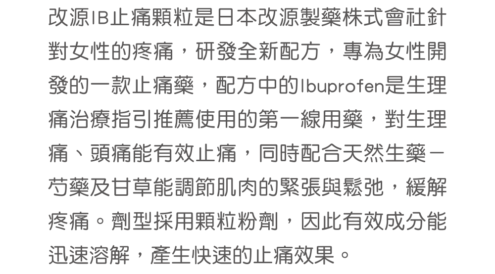 改源IB止痛顆粒是日本改源製藥株式會社針對女性的疼痛，研發全新配方，專為女性開發的一款止痛藥，配方中的Ibuprofen是生理痛治療指引推薦使用的第一線用藥，對生理痛、頭痛能有效止痛，同時配合天然生藥－芍藥及甘草能調節肌肉的緊張與鬆弛，緩解疼痛。劑型採用顆粒粉劑，因此有效成分能迅速溶解，產生快速的止痛效果。