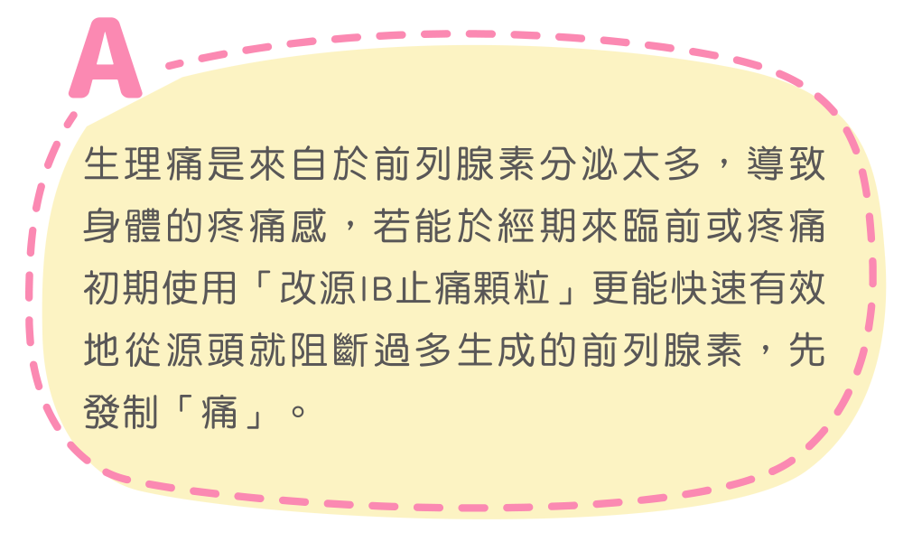 生理痛是來自於前列腺素分泌太多，導致身體的疼痛感，若能於經期來臨前或疼痛初期使用「改源IB止痛顆粒」更能快速有效地從源頭就阻斷過多生成的前列腺素，先發制「痛」。