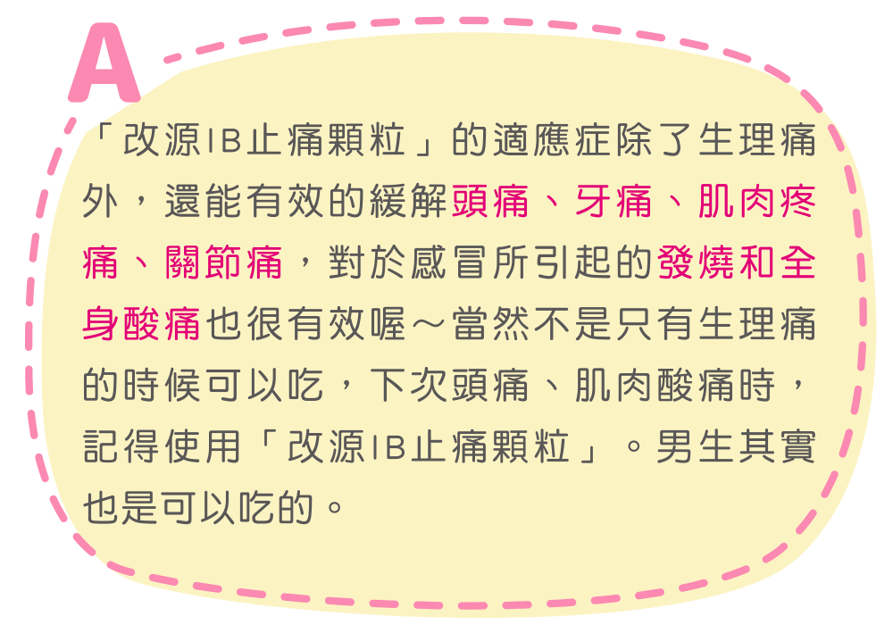「改源IB止痛顆粒」的適應症除了生理痛外，還能有效的緩解頭痛、牙痛、肌肉疼痛、關節痛，對於感冒所引起的發燒和全身酸痛也很有效喔～當然不是只有生理痛的時候可以吃，下次頭痛、肌肉酸痛時，記得使用「改源IB止痛顆粒」。男生其實也是可以吃的。