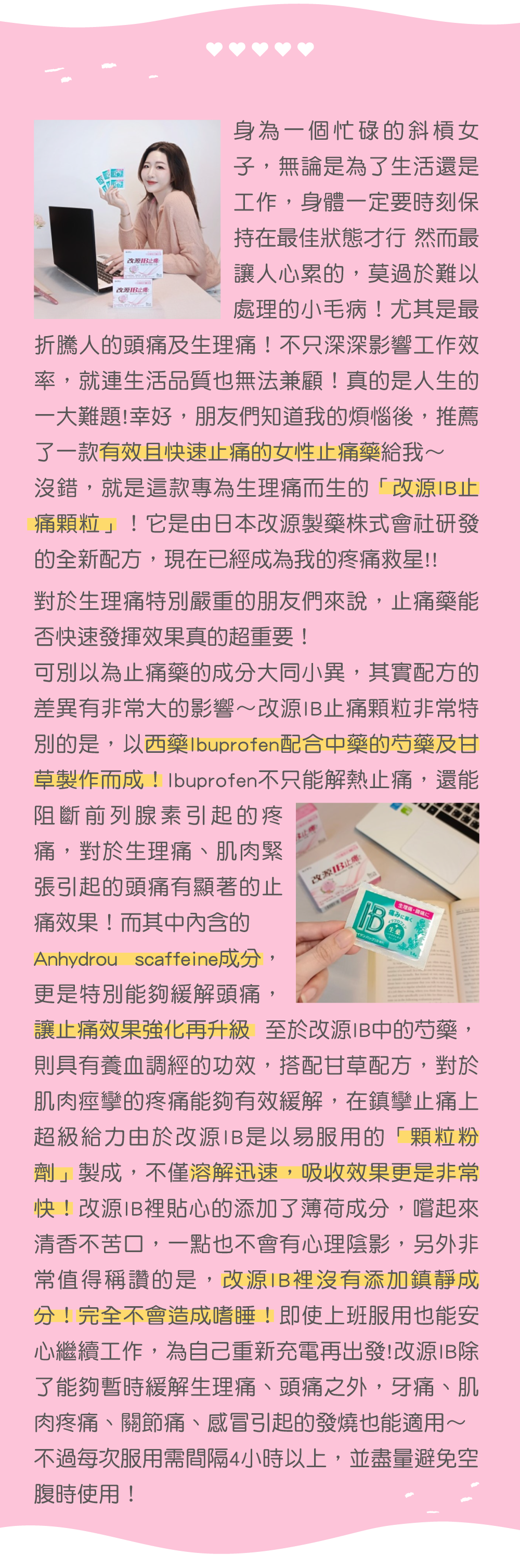JU @aa12_23 經過朋友的介紹，最近我開始吃日本原裝進口的改源IB止痛顆粒─它是非常細微的微小顆粒粉劑的設計，不用擔心服用時會吞不下去，服用的口感也不像刻板印象般會苦苦的。 而且改源IB是日本原廠專為女生設計的生理痛止痛藥，裡面添加了西藥加芍藥、甘草成分讓我覺得很安心~ 而且沒有添加鎮靜成分不會造成嗜睡。 只要一經痛，吃下去大概15分鐘內可以獲得緩解，真的是安全又有效! 對像我這種白天需要工作，又不能隨意請假的人來說真的非常適合！