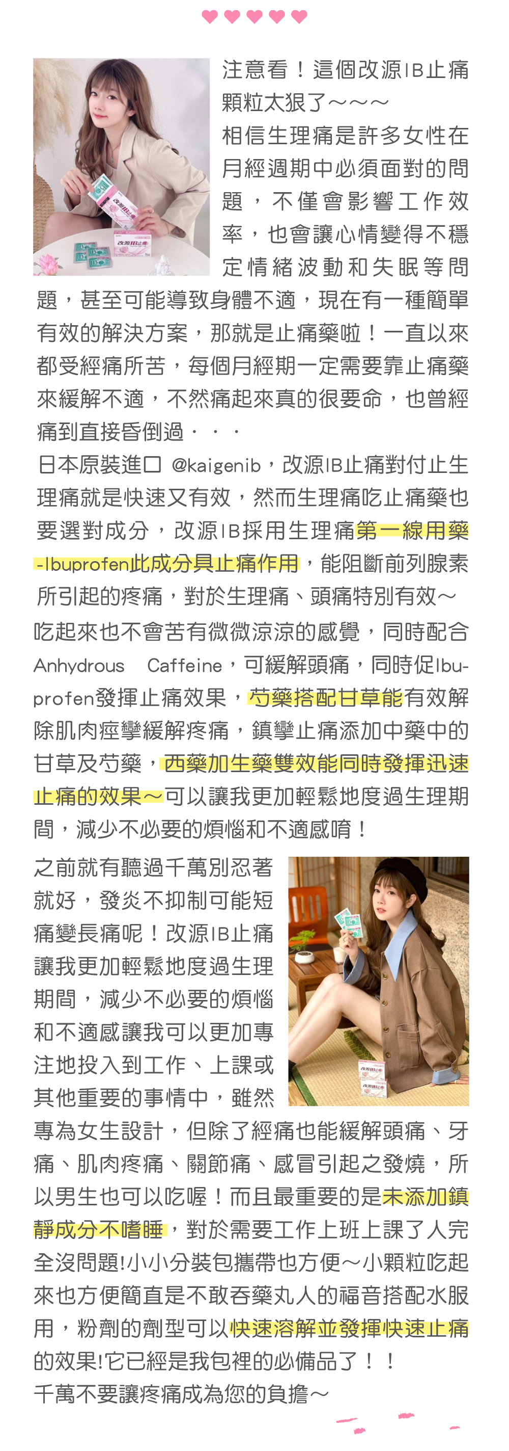 YAYU @yychang_0203 一直以來我只吃改源IB，它是日本原裝進口的止痛藥，而且是專門為女性設計的一款止痛藥。 成分是西藥配合生藥，生藥是女生補身體時很常用到的芍藥和甘草，可以快速達到止痛效果。 像我自己有時候冰的喝太多生理期不舒服、或是沒睡好頭痛，我都會服用改源IB~ 因為它的粉劑設計得很好入口，而且不會造成嗜睡，每一包都是獨立式的包裝，很好隨身攜帶，我都會帶個幾包在身上，朋友一有痛就馬上拿出來幫她們止痛！