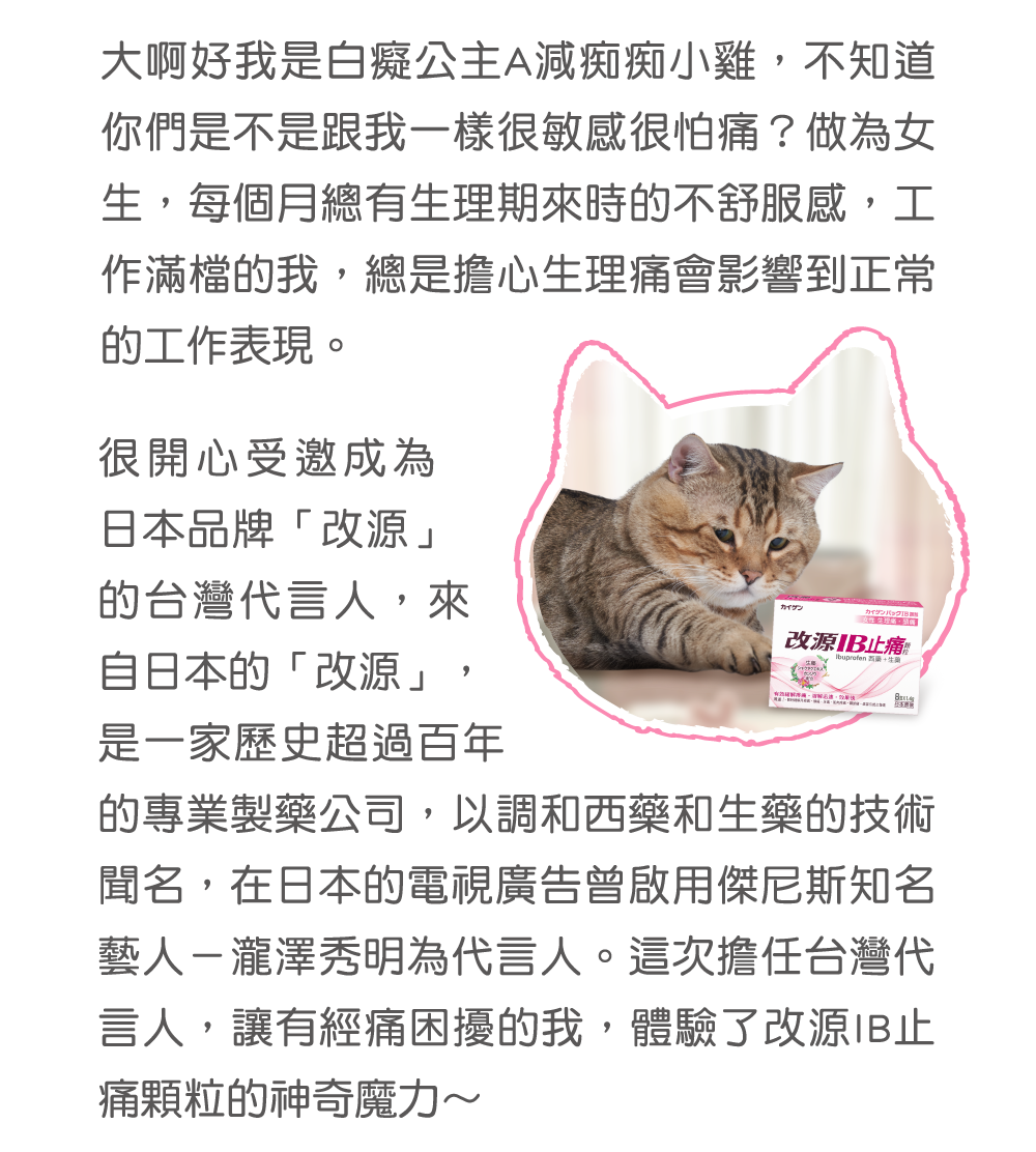大啊好我是白癡公主A減痴痴小雞，不知道你們是不是跟我一樣很敏感很怕痛？做為女生，每個月總有生理期來時的不舒服感，工作滿檔的我，總是擔心生理痛會影響到正常的工作表現。 很開心受邀成為日本品牌「改源」的台灣代言人，來自日本的「改源」，是一家歷史超過百年的專業製藥公司，以調和西藥和生藥的技術聞名，在日本的電視廣告曾啟用傑尼斯知名藝人－瀧澤秀明為代言人。這次擔任台灣代言人，讓有經痛困擾的我，體驗了改源IB止痛顆粒的神奇魔力～