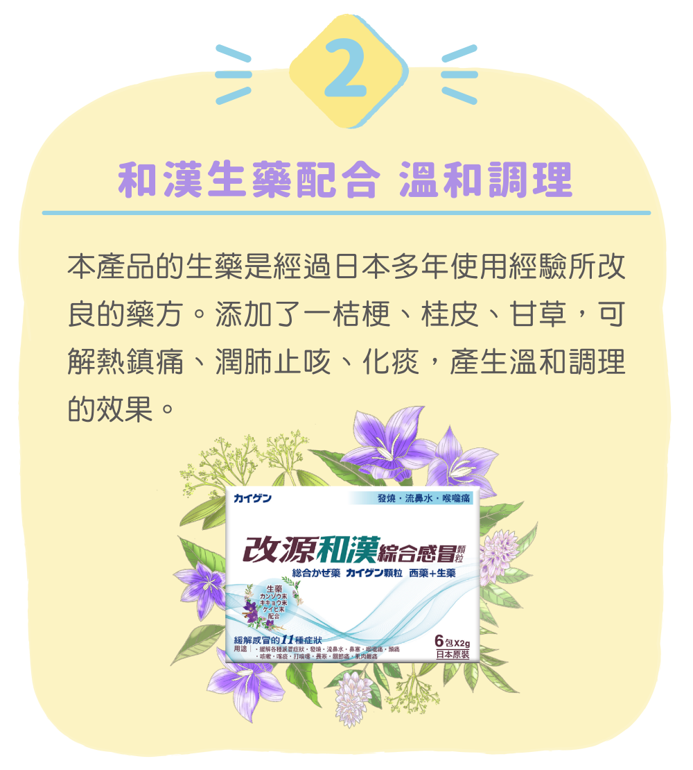 和漢生藥配合 溫和調理 本產品的生藥是經過日本多年使用經驗所改良的藥方。添加了一桔梗、桂皮、甘草，可解熱鎮痛、潤肺止咳、化痰，產生溫和調理的效果。
