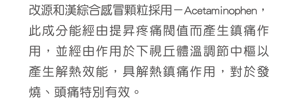 改源和漢綜合感冒顆粒採用－Acetaminophen，此成分能經由提昇疼痛閥值而產生鎮痛作用，並經由作用於下視丘體溫調節中樞以產生解熱效能，具解熱鎮痛作用，對於發燒、頭痛特別有效。