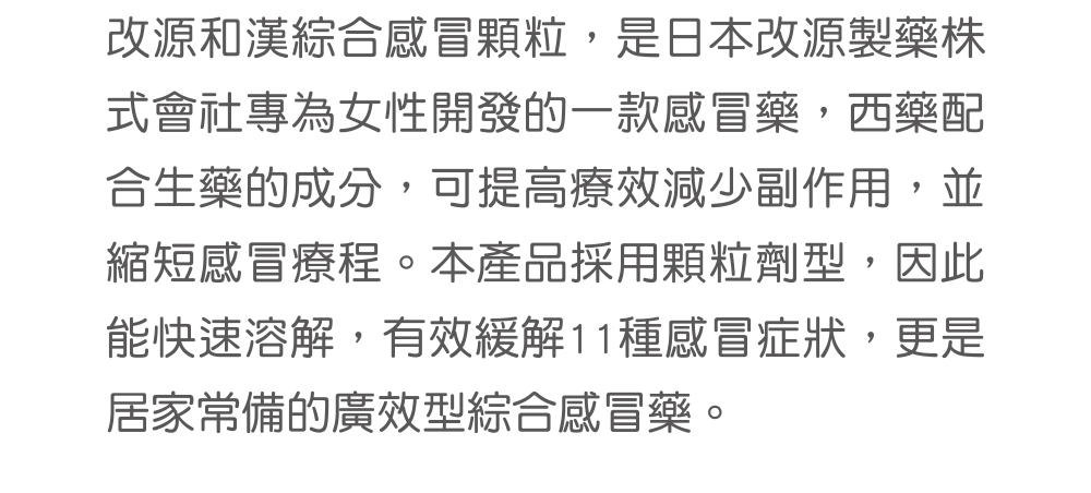 改源和漢綜合感冒顆粒，是日本改源製藥株式會社專為女性開發的一款感冒藥，西藥配合生藥的成分，可提高療效減少副作用，並縮短感冒療程。本產品採用顆粒劑型，因此能快速溶解，有效緩解11種感冒症狀，更是居家常備的廣效型綜合感冒藥。