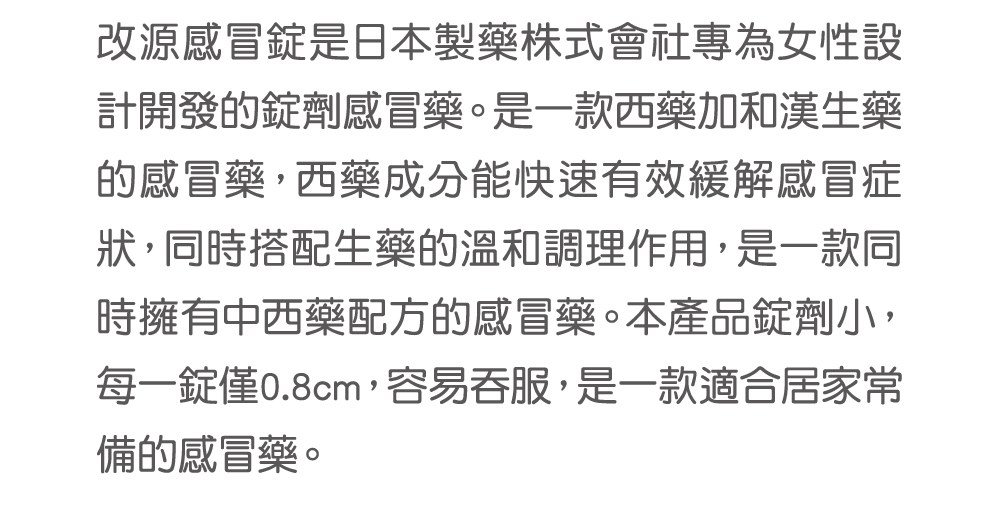 改源感冒錠是日本製藥株式會社專為女性設計開發的錠劑感冒藥。是一款西藥加和漢生藥的感冒藥，西藥成分能快速有效緩解感冒症狀，同時搭配生藥的溫和調理作用，是一款同時擁有中西藥配方的感冒藥。本產品錠劑小，每一錠僅0.8cm，容易吞服，是一款適合居家常備的感冒藥。