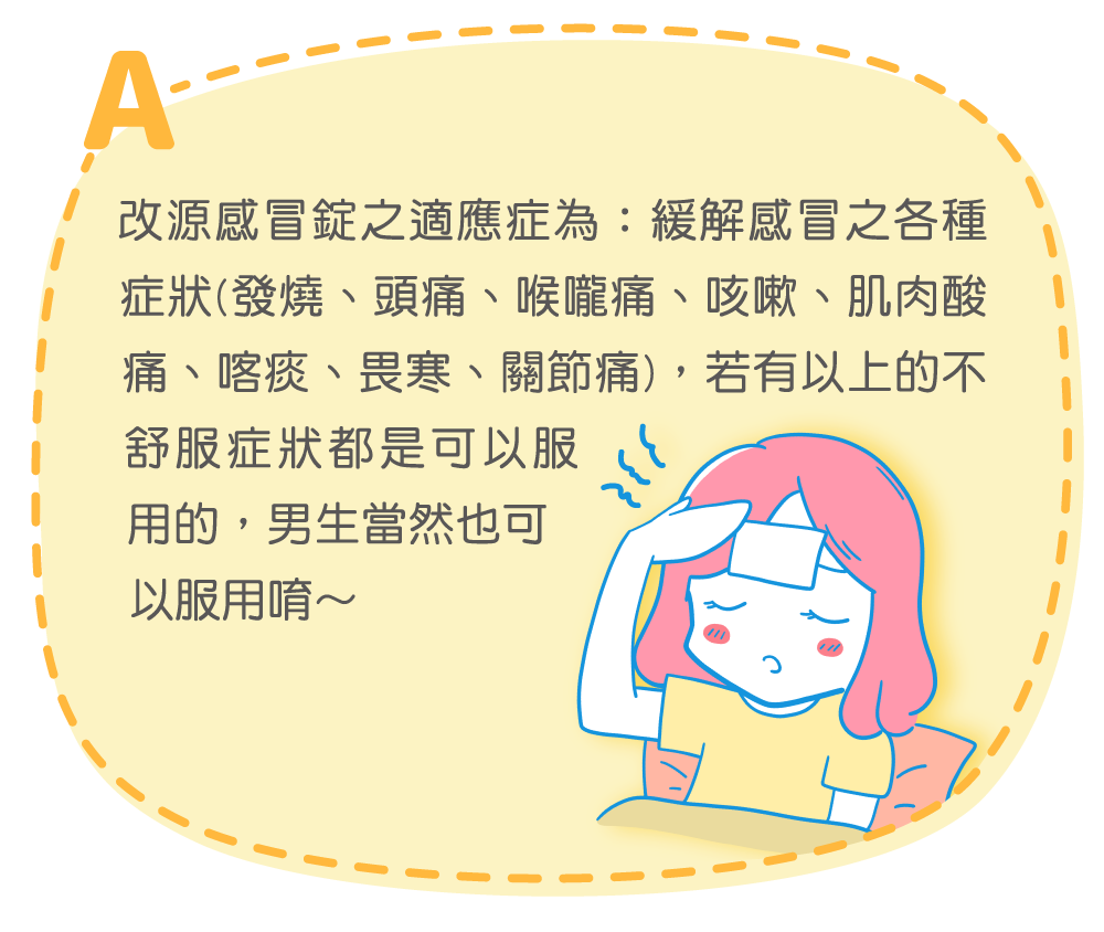 改源感冒錠之適應症為：緩緩解感冒之各種症狀(發燒、頭痛、喉嚨痛、咳嗽、肌肉酸痛、喀痰、畏寒、關節痛)，若有以上的不舒服症狀都是可以服用的，男生當然也可以服用唷～