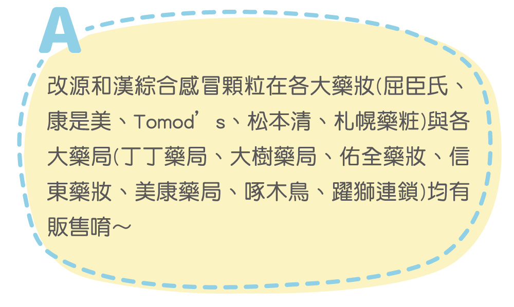 改源和漢綜合感冒顆粒在各大藥妝(屈臣氏、康是美、Tomod’s、松本清、札幌藥粧)與各大藥局(丁丁藥局、大樹藥局、佑全藥妝、信東藥妝、美康藥局、啄木鳥、躍獅連鎖)均有販售唷～