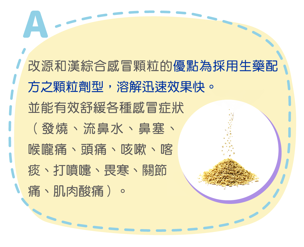 改源和漢綜合感冒顆粒的優點為採用生藥配方之顆粒劑型，溶解迅速效果快。

並能有效舒緩各種感冒症狀（發燒、流鼻水、鼻塞、喉嚨痛、頭痛、咳嗽、喀痰、打噴嚏、畏寒、關節痛、肌肉酸痛）。